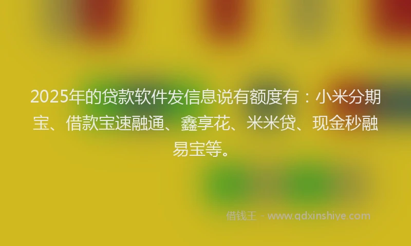 2025年的贷款软件发信息说有额度有：小米分期宝、借款宝速融通、鑫享花、米米贷、现金秒融易宝等。