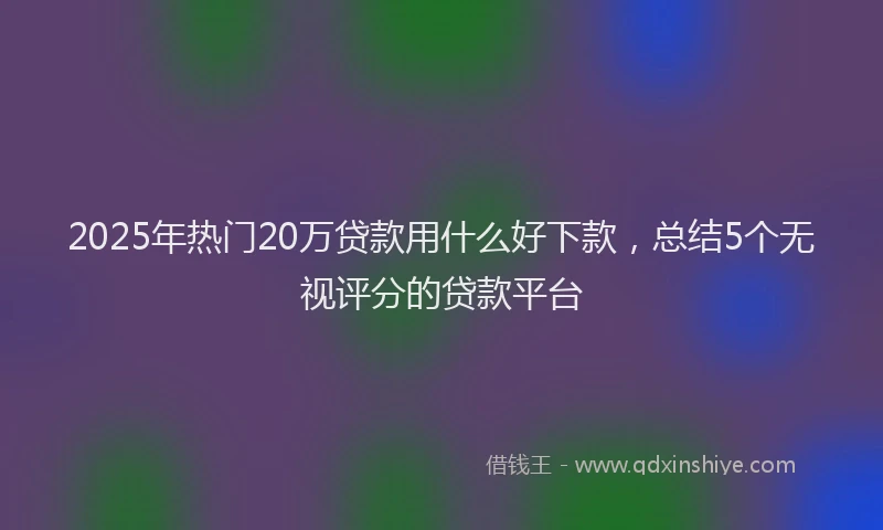 2025年热门20万贷款用什么好下款，总结5个无视评分的贷款平台