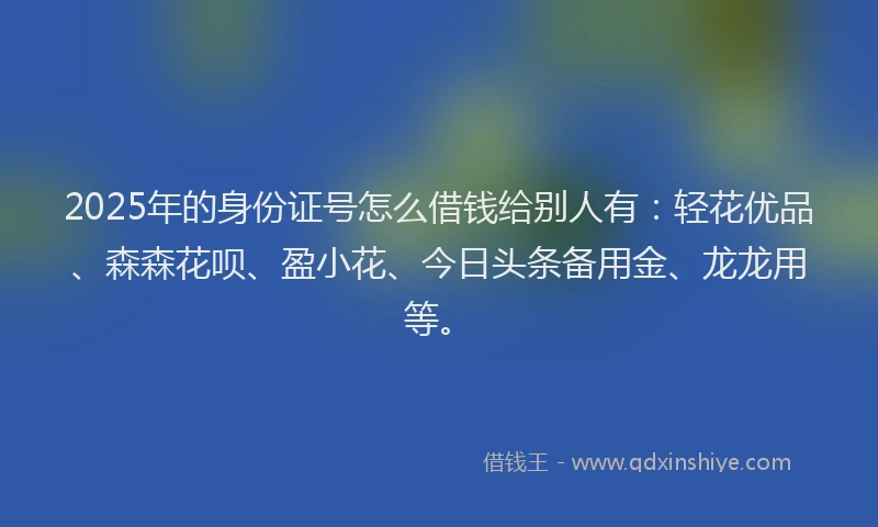 2025年的身份证号怎么借钱给别人有：轻花优品、森森花呗、盈小花、今日头条备用金、龙龙用等。