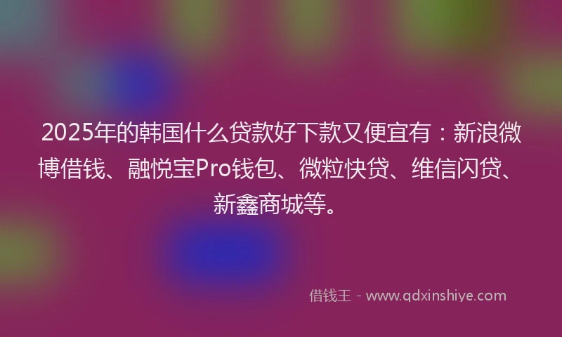 2025年的韩国什么贷款好下款又便宜有：新浪微博借钱、融悦宝Pro钱包、微粒快贷、维信闪贷、新鑫商城等。