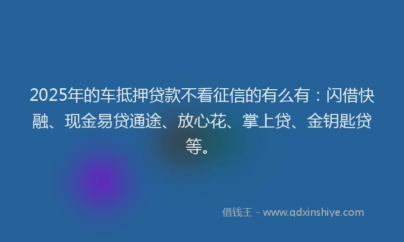 2025年的车抵押贷款不看征信的有么有：闪借快融、现金易贷通途、放心花、掌上贷、金钥匙贷等。