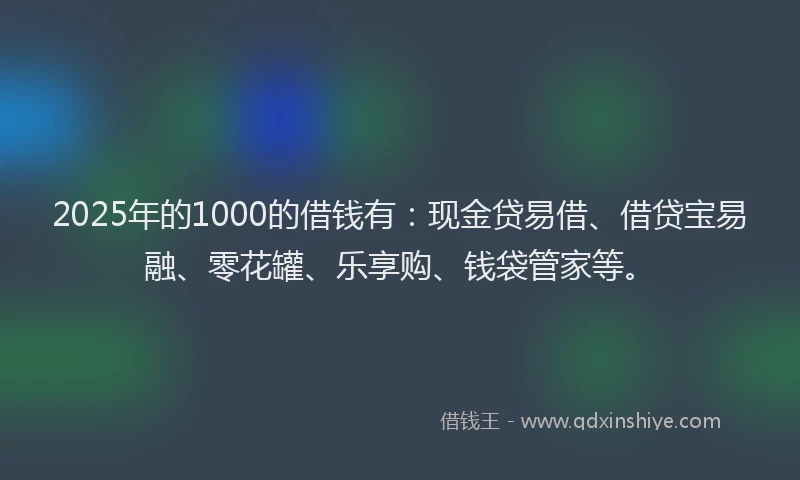 2025年的1000的借钱有：现金贷易借、借贷宝易融、零花罐、乐享购、钱袋管家等。