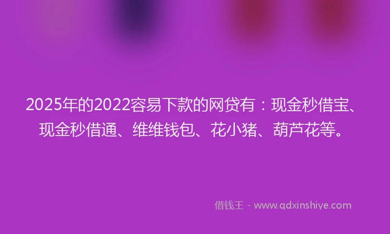 2025年的2022容易下款的网贷有：现金秒借宝、现金秒借通、维维钱包、花小猪、葫芦花等。