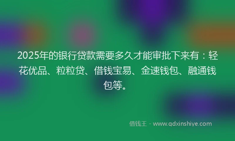 2025年的银行贷款需要多久才能审批下来有：轻花优品、粒粒贷、借钱宝易、金速钱包、融通钱包等。