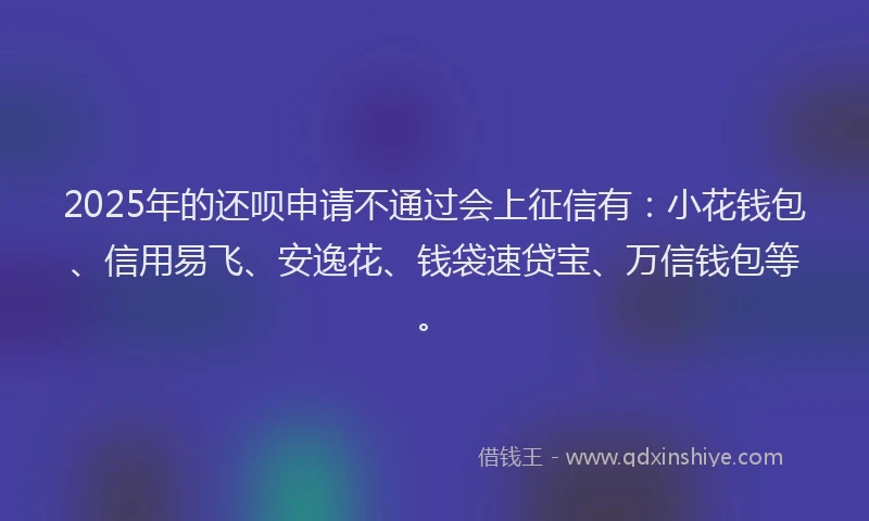 2025年的还呗申请不通过会上征信有：小花钱包、信用易飞、安逸花、钱袋速贷宝、万信钱包等。