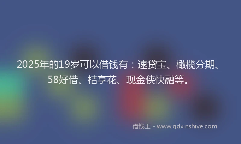2025年的19岁可以借钱有：速贷宝、橄榄分期、58好借、桔享花、现金侠快融等。