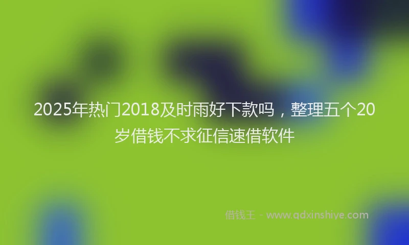 2025年热门2018及时雨好下款吗，整理五个20岁借钱不求征信速借软件
