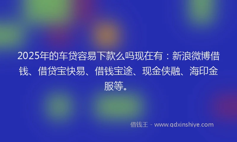 2025年的车贷容易下款么吗现在有：新浪微博借钱、借贷宝快易、借钱宝途、现金侠融、海印金服等。