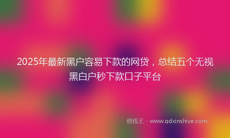 2025年最新黑户容易下款的网贷，总结五个无视黑白户秒下款口子平台