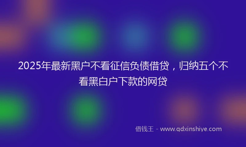 2025年最新黑户不看征信负债借贷，归纳五个不看黑白户下款的网贷