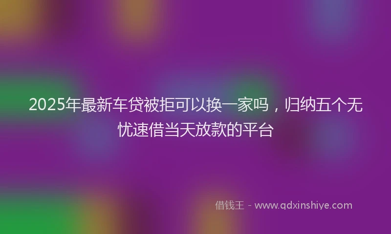 2025年最新车贷被拒可以换一家吗，归纳五个无忧速借当天放款的平台