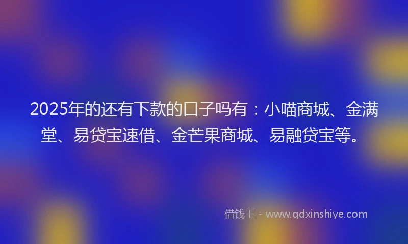 2025年的还有下款的口子吗有：小喵商城、金满堂、易贷宝速借、金芒果商城、易融贷宝等。