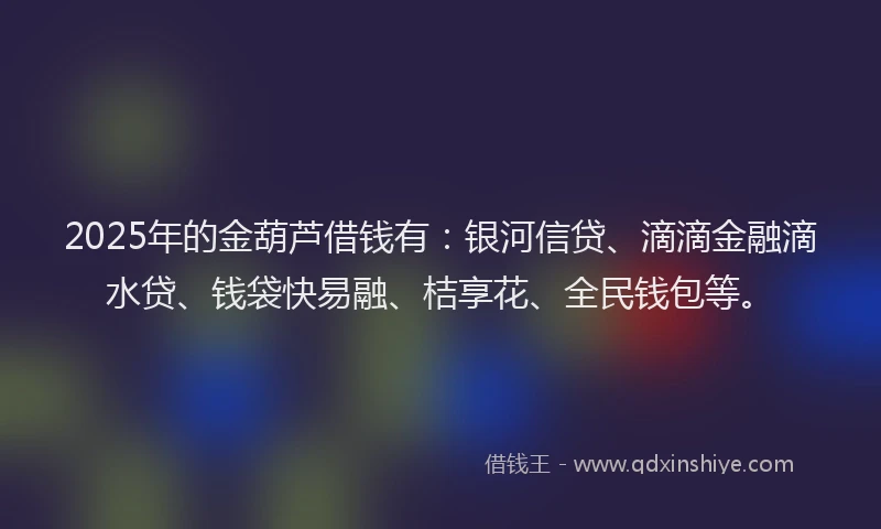 2025年的金葫芦借钱有：银河信贷、滴滴金融滴水贷、钱袋快易融、桔享花、全民钱包等。