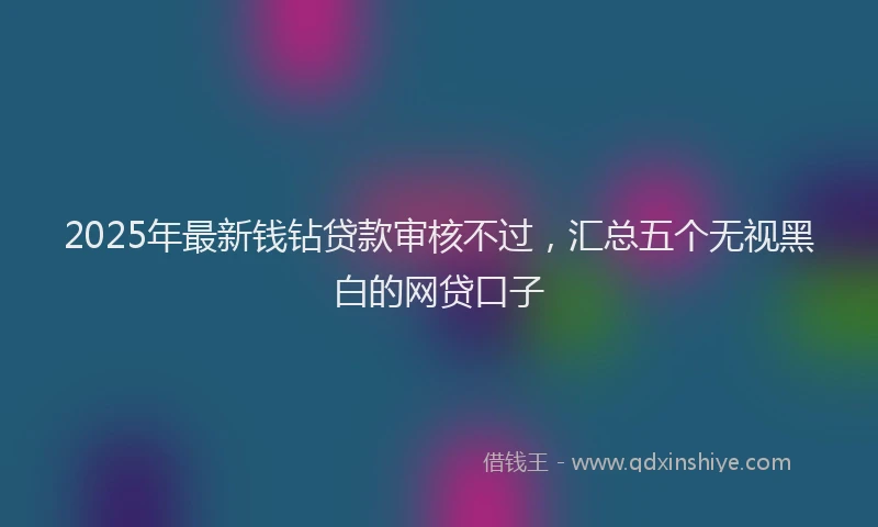 2025年最新钱钻贷款审核不过，汇总五个无视黑白的网贷口子