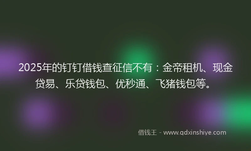 2025年的钉钉借钱查征信不有：金帝租机、现金贷易、乐贷钱包、优秒通、飞猪钱包等。