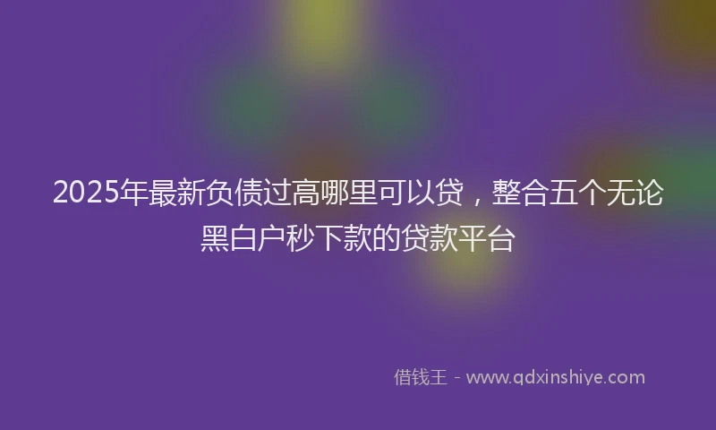 2025年最新负债过高哪里可以贷，整合五个无论黑白户秒下款的贷款平台