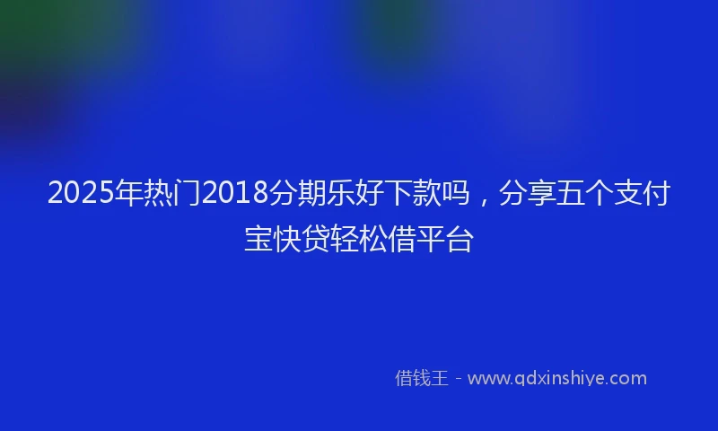2025年热门2018分期乐好下款吗，分享五个支付宝快贷轻松借平台