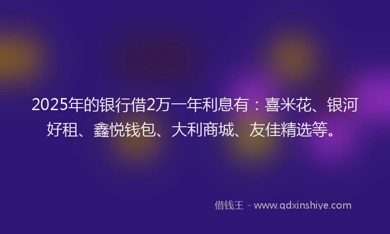 2025年的银行借2万一年利息有：喜米花、银河好租、鑫悦钱包、大利商城、友佳精选等。