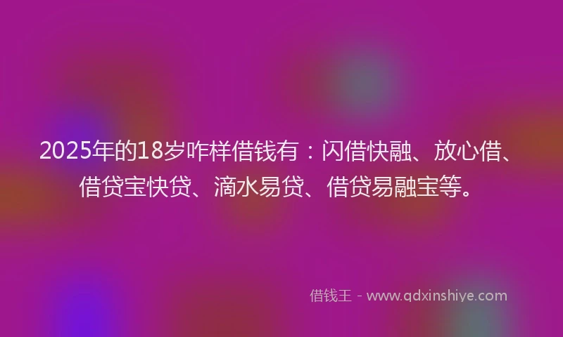 2025年的18岁咋样借钱有：闪借快融、放心借、借贷宝快贷、滴水易贷、借贷易融宝等。