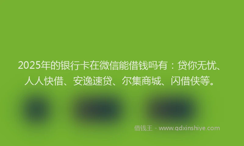 2025年的银行卡在微信能借钱吗有：贷你无忧、人人快借、安逸速贷、尔集商城、闪借侠等。