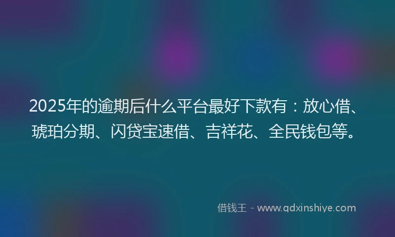2025年的逾期后什么平台最好下款有：放心借、琥珀分期、闪贷宝速借、吉祥花、全民钱包等。