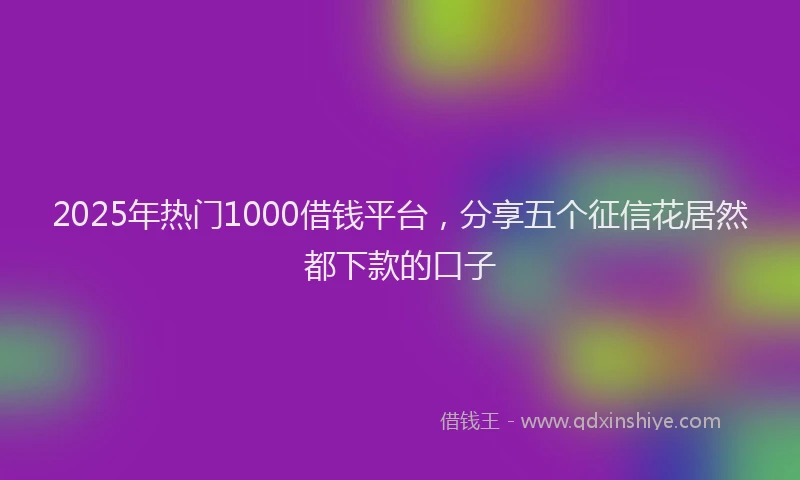 2025年热门1000借钱平台，分享五个征信花居然都下款的口子