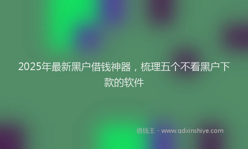 2025年最新黑户借钱神器，梳理五个不看黑户下款的软件