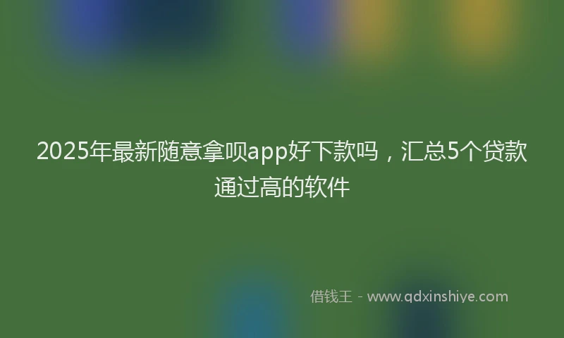 2025年最新随意拿呗app好下款吗，汇总5个贷款通过高的软件
