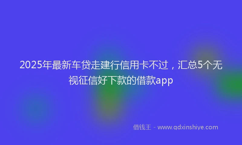 2025年最新车贷走建行信用卡不过，汇总5个无视征信好下款的借款app