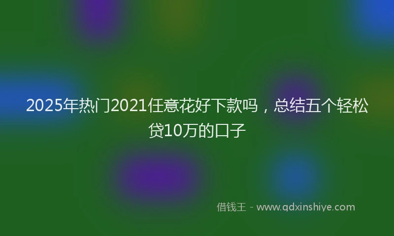 2025年热门2021任意花好下款吗，总结五个轻松贷10万的口子