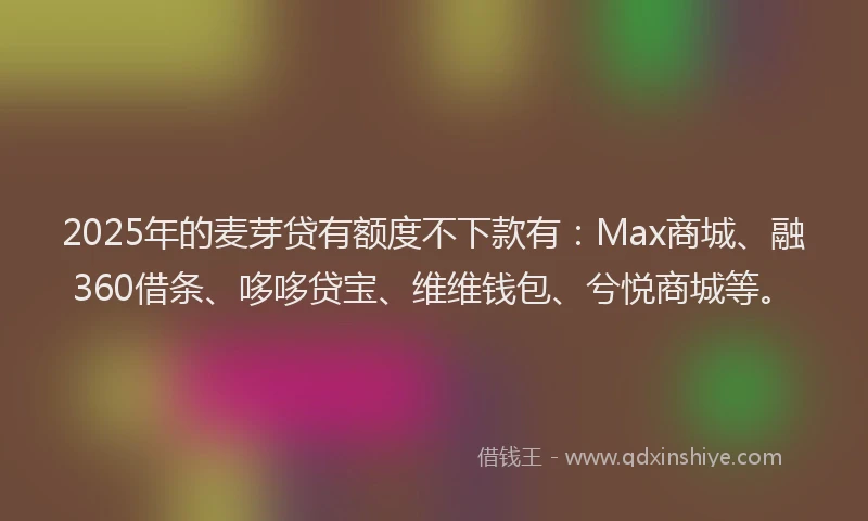 2025年的麦芽贷有额度不下款有：Max商城、融360借条、哆哆贷宝、维维钱包、兮悦商城等。