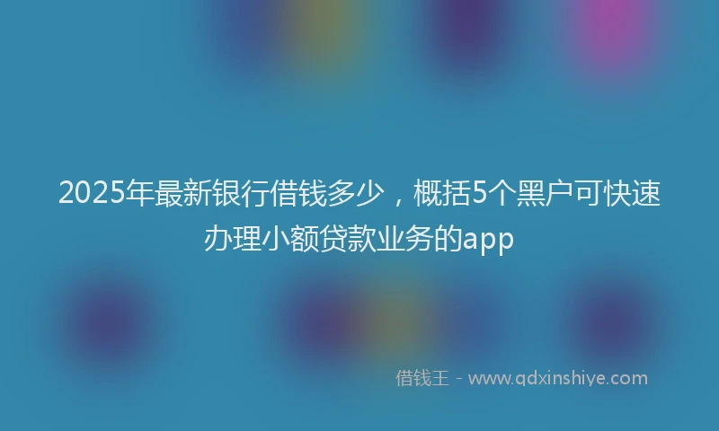 2025年最新银行借钱多少，概括5个黑户可快速办理小额贷款业务的app