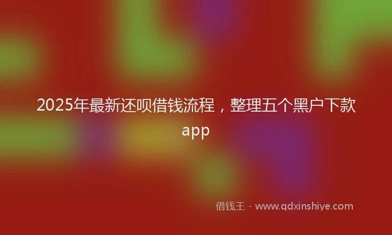 2025年最新还呗借钱流程，整理五个黑户下款app