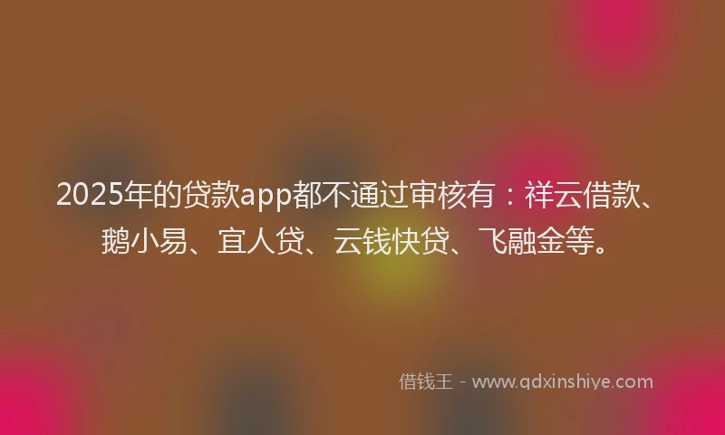 2025年的贷款app都不通过审核有：祥云借款、鹅小易、宜人贷、云钱快贷、飞融金等。