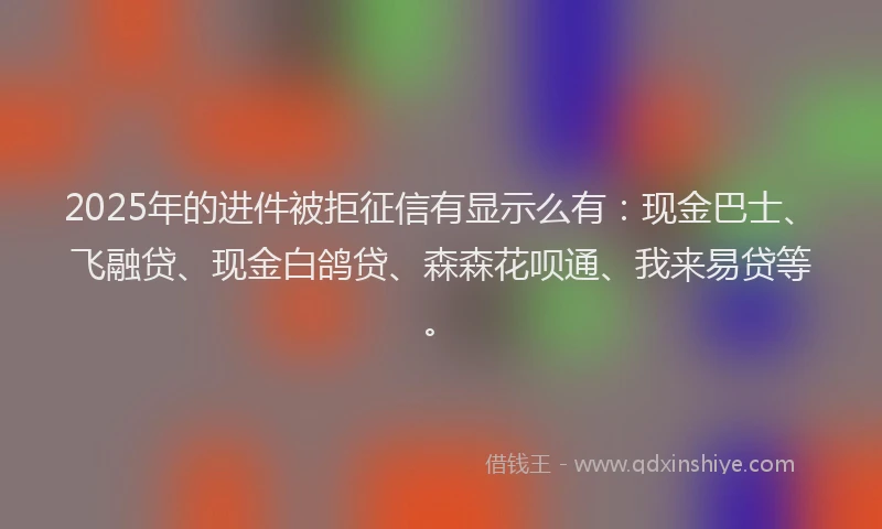 2025年的进件被拒征信有显示么有：现金巴士、飞融贷、现金白鸽贷、森森花呗通、我来易贷等。