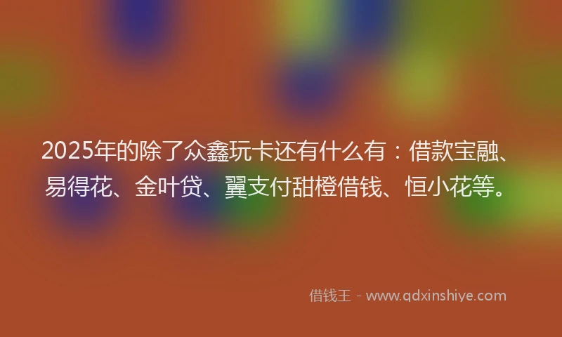 2025年的除了众鑫玩卡还有什么有：借款宝融、易得花、金叶贷、翼支付甜橙借钱、恒小花等。