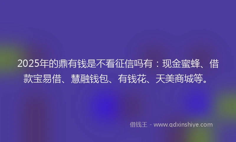 2025年的鼎有钱是不看征信吗有：现金蜜蜂、借款宝易借、慧融钱包、有钱花、天美商城等。
