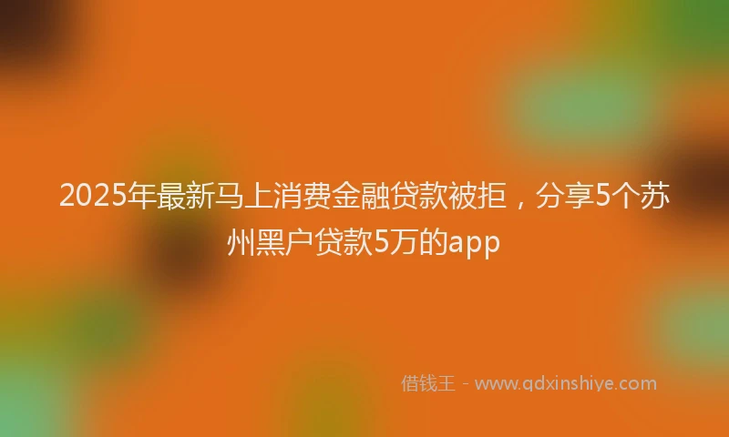 2025年最新马上消费金融贷款被拒，分享5个苏州黑户贷款5万的app