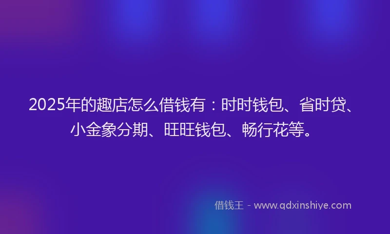 2025年的趣店怎么借钱有：时时钱包、省时贷、小金象分期、旺旺钱包、畅行花等。