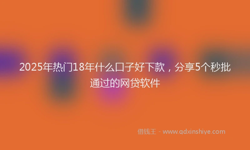 2025年热门18年什么口子好下款，分享5个秒批通过的网贷软件