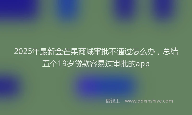 2025年最新金芒果商城审批不通过怎么办，总结五个19岁贷款容易过审批的app