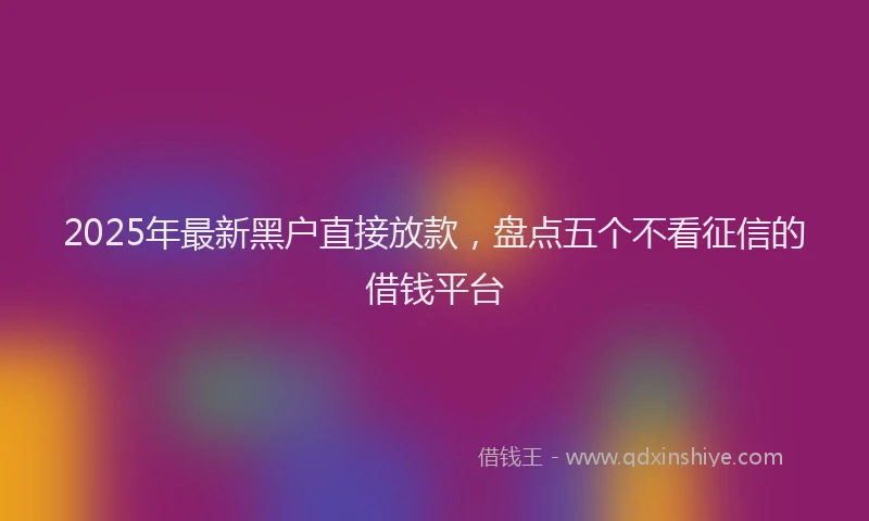 2025年最新黑户直接放款，盘点五个不看征信的借钱平台