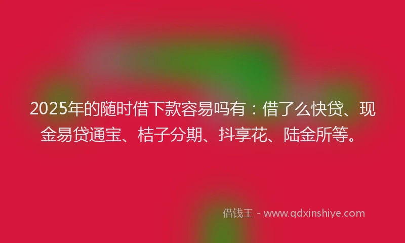 2025年的随时借下款容易吗有：借了么快贷、现金易贷通宝、桔子分期、抖享花、陆金所等。
