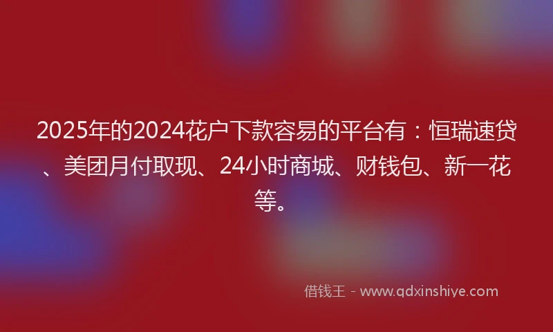 2025年的2024花户下款容易的平台有：恒瑞速贷、美团月付取现、24小时商城、财钱包、新一花等。