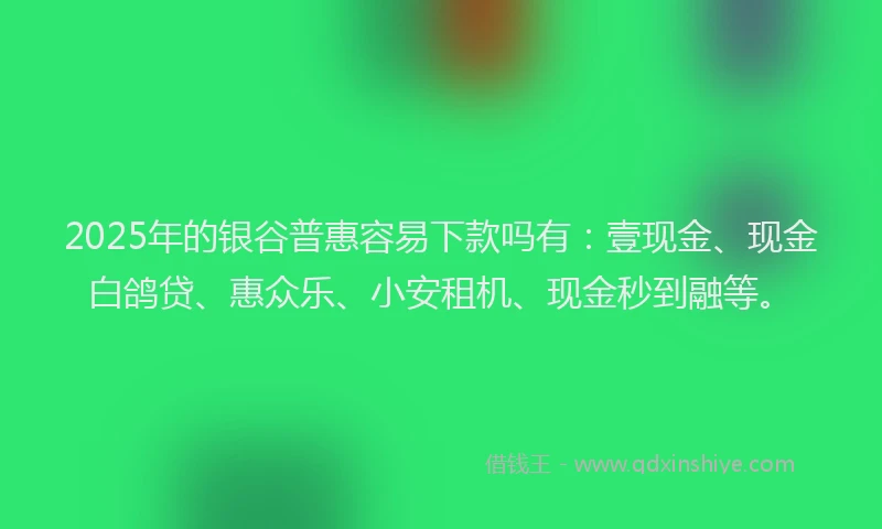 2025年的银谷普惠容易下款吗有：壹现金、现金白鸽贷、惠众乐、小安租机、现金秒到融等。