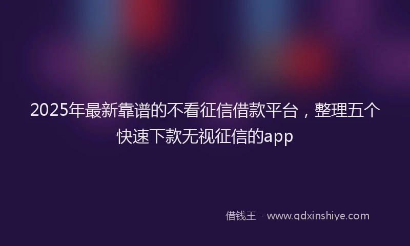2025年最新靠谱的不看征信借款平台，整理五个快速下款无视征信的app