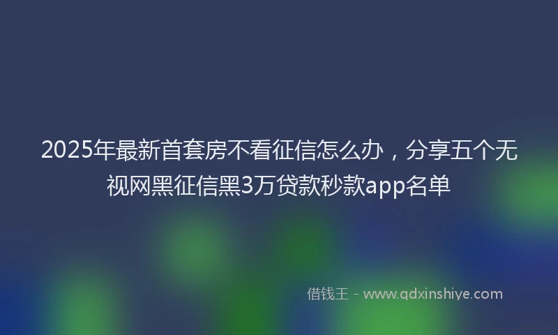 2025年最新首套房不看征信怎么办，分享五个无视网黑征信黑3万贷款秒款app名单