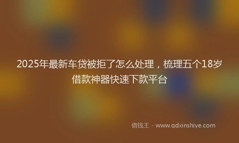 2025年最新车贷被拒了怎么处理，梳理五个18岁借款神器快速下款平台