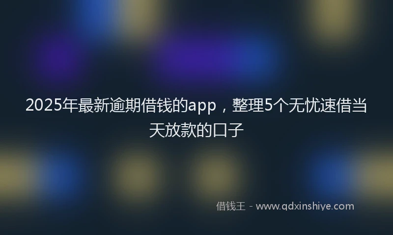 2025年最新逾期借钱的app，整理5个无忧速借当天放款的口子
