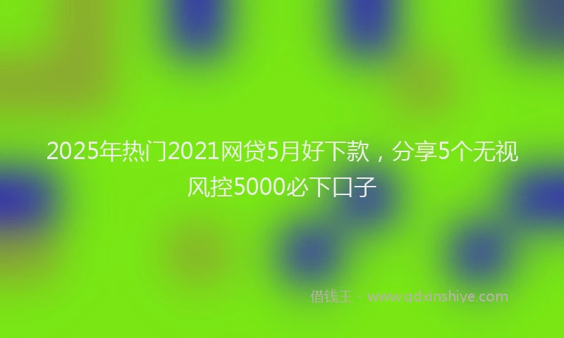 2025年热门2021网贷5月好下款，分享5个无视风控5000必下口子